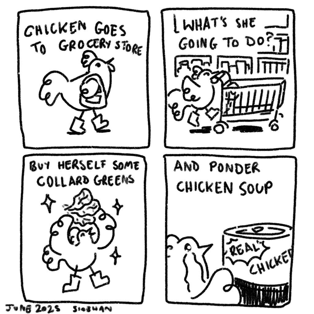 A four-panel black and white comic in a doodle-y style featuring a chicken going shopping. The words say, "Chicken goes to grocery store. What's she going to do? Buy herself some collard greens and ponder chicken soup."
The chicken wears boots and a purse in the first panel, pushes a shopping cart in the second panel, holds up collard greens triumphantly in the third panel, and has tears streaming down her face as she looks at a can of chicken soup in the final panel.